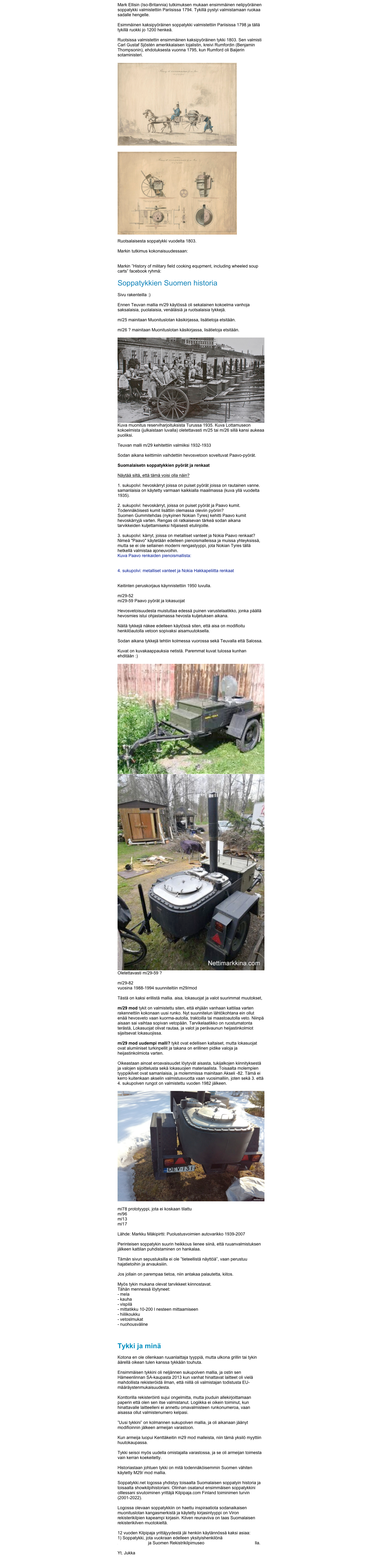 Mark Ellisin (Iso-Britannia) tutkimuksen mukaan ensimmäinen nelipyöräinen soppatykki valmistettiin Pariisissa 1794. Tykillä pystyi valmistamaan ruokaa sadalle hengelle.

Esimmäinen kaksipyöräinen soppatykki valmistettiin Pariisissa 1798 ja tällä tykillä ruokki jo 1200 henkeä.

Ruotsissa valmistettin ensimmäinen kaksipyöräinen tykki 1803. Sen valmisti Carl Gustaf Sjöstén amerikkalaisen lojalistin, kreivi Rumfordin (Benjamin Thompsonin), ehdotuksesta vuonna 1795, kun Rumford oli Baijerin sotaministeri.

￼ 

￼

Ruotsalaisesta soppatykki vuodelta 1803. 

Markin tutkimus kokonaisuudessaan: https://sites.google.com/view/alvis-stalwart-hmlc-files/military-field-cooking

Markin ”History of military field cooking equpment, including wheeled soup carts” facebook ryhmä: https://facebook.com/groups/1022346390108330

Soppatykkien Suomen historia

Sivu rakenteilla :)

Ennen Teuvan mallia m/29 käytössä oli sekalainen kokoelma vanhoja saksalaisia, puolalaisia, venäläisiä ja ruotsalaisia tykkejä.

m/25 mainitaan Muonituslotan käsikirjassa, lisätietoja etsitään.
 
m/26 ? mainitaan Muonituslotan käsikirjassa, lisätietoja etsitään.

￼
Kuva muonitus reserviharjoituksista Turussa 1935. Kuva Lottamuseon kokoelmista (julkaistaan luvalla) oletettavasti m/25 tai m/26 sillä kansi aukeaa puoliksi.

Teuvan malli m/29 kehitettiin valmiiksi 1932-1933

Sodan aikana keittimiin vaihdettiin hevosvetoon soveltuvat Paavo-pyörät.

Suomalaisetn soppatykkien pyörät ja renkaat

Näytää siltä, että tämä voisi olla näin?

1. sukupolvi: hevoskärryt joissa on puiset pyörät joissa on rautainen vanne. samanlaisia on käytetty varmaan kaikkialla maailmassa (kuva yllä vuodelta 1935).

2. sukupolvi: hevoskärryt, joissa on puiset pyörät ja Paavo kumit. Todennäköisesti kumit lisättiin olemassa oleviin pyöriin? 
Suomen Gummitehdas (nykyinen Nokian Tyres) kehitti Paavo kumit hevoskärryjä varten. Rengas oli ratkaisevan tärkeä sodan aikana tarvikkeiden kuljettamiseksi hiljaisesti etulinjoille. 

3. sukupolvi: kärryt, joissa on metalliset vanteet ja Nokia Paavo renkaat? Nimeä "Paavo" käytetään edelleen pienoismalleissa ja muissa yhteyksissä, mutta se ei ole sellainen moderni rengastyyppi, jota Nokian Tyres tällä hetkellä valmistaa ajoneuvoihin.
Kuva Paavo renkaiden pienoismallista: https://3dscalemodeluniverse.com/product/nokia-paavo-tires-set-2-1-35/  

4. sukupolvi: metalliset vanteet ja Nokia Hakkapeliitta renkaat https://na.nokiantyres.com/company/hakkapeliitta-80-years/historia/1940/  

Keitinten peruskorjaus käynnistettiin 1950 luvulla. 

m/29-52
m/29-59 Paavo pyörät ja lokasuojat

Hevosvetoisuudesta muistuttaa edessä puinen varustelaatikko, jonka päällä hevosmies istui ohjastamassa hevosta kuljetuksen aikana. 

Näitä tykkejä näkee edelleen käytössä siten, että aisa on modifioitu henkilöautolla vetoon sopivaksi aisamuutoksella.

Sodan aikana tykkejä tehtiin kolmessa vuorossa sekä Teuvalla että Salossa.

Kuvat on kuvakaappauksia netistä. Paremmat kuvat tulossa kunhan ehditään :)

￼
￼
Oletettavasti m/29-59 ?

m/29-82
vuosina 1988-1994 suunniteltiin m29/mod

Tästä on kaksi erillistä mallia. aisa, lokasuojat ja valot suurimmat muutokset,

m/29 mod tykit on valmistettu siten, että ehjään vanhaan kattilaa varten rakennettiin kokonaan uusi runko. Nyt suunnitelun lähtökohtana ein ollut enää hevosveto vaan kuorma-autolla, traktoilla tai maastoautolla veto. Niinpä aisaan sai vaihtaa sopivan vetopään. Tarvikelaatikko on ruostumatonta terästä, Lokasuojat olivat rautaa, ja valot ja perävaunun heijastinkolmiot sijaitsevat lokasuojissa.

m/29 mod uudempi malli? tykit ovat edellisen kaltaiset, mutta lokasuojat ovat alumiiniset turkinpellit ja takana on erillinen pidike valoja ja heijastinkolmiota varten.

Oikeastaan ainoat eroavaisuudet löytyvät aisasta, tukijalkojen kiinnityksestä ja valojen sijoittelusta sekä lokasuojien materiaalista. Toisaalta molempien tyyppikilvet ovat samanlaisia, ja molemmissa mainitaan Akseli -82. Tämä ei kerro kuitenkaan akselin valmistusvuotta vaan vuosimalliin, joten sekä 3. että 4. sukupolven rungot on valmistettu vuoden 1982 jälkeen.

￼

m/78 prototyyppi, jota ei koskaan tilattu
m/96
m/13
m/17

Lähde: Markku Mäkipirtti: Puolustusvoimien autovarikko 1939-2007

Perinteisen soppatykin suurin heikkous lienee siinä, että ruuanvalmistuksen jälkeen kattilan puhdistaminen on hankalaa. 

Tämän sivun sepustuksilla ei ole ”tieteellistä näyttöä”, vaan perustuu hajatietoihin ja arvauksiiin.

Jos jollain on parempaa tietoa, niin antakaa palautetta, kiitos.

Myös tykin mukana olevat tarvikkeet kiinnostavat.
Tähän mennessä löytyneet:
- mela
- kauha
- vispilä
- mittatikku 10-200 l nesteen mittaamiseen
- hiilikoukku
vetoslmukat
nuohousväline



Tykki ja minä

Kotona en ole ollenkaan ruuanlaittaja tyyppiä, mutta ulkona grillin tai tykin äärellä oikean tulen kanssa tykkään touhuta.
 
Ensimmäisen tykkini oli neljännen sukupolven mallia, ja ostin sen Hämeenlinnan SA-kaupasta 2013 kun vanhat hinattavat laitteet oli vielä mahdollista rekisteröidä ilman, että niillä oli valmistajan todistusta EU-määräystenmukaisuudesta.

Konttorilla rekisteröinti sujui ongelmitta, mutta jouduin allekirjoittamaan paperin että olen sen itse valmistanut. Logiikka ei oikein toiminut, kun hinattavalle laitteelleni ei annettu omavalmisteen runkonumeroa, vaan aisassa ollut valmistenumero kelpasi.

”Uusi tykkini” on kolmannen sukupolven mallia, ja oli aikanaan jäänyt modifioinnin jälkeen armeijan varastoon. 

Kun armeija luopui Kenttäkeitin m29 mod malleista, niin tämä yksilö myyttiin huutokaupassa. 

Tykki seisoi myös uudella omistajalla varastossa, ja se oli armeijan toimesta vain kerran koekeitetty.

Historiastaan johtuen tykki on mitä todennäköisemmin Suomen vähiten käytetty M29/ mod mallia.

Soppatykki.net logossa yhdistyy toisaalta Suomalaisen soppatyin historia ja toisaalta showkilpihistoriani. Olinhan osatanut ensimmäisen soppatykkini olllessani sivutoiminen yrittäjä Kilpipaja.com Finland toiminimen turvin (2001-2022).

Logossa olevaan soppatykkiin on haettu inspiraatiota sodanaikaisen muonituslotan kangasmerkistä ja käytetty kirjasintyyppi on Viron rekisterikilpien kapeampi kirjasin. Kilven reunaviiva on taas Suomalaisen rekisterikilven muotokieltä.

12 vuoden Kilpipaja yrittäjyydestä jäi henkiin käytännössä kaksi asiaa:
Soppatykki, jota vuokraan edelleen yksityishenkilönä
Kilpimuseo.fi ja Suomen Rekistrikilpimuseo Etelä-Karjalan automuseolla.

Yt. Jukka

