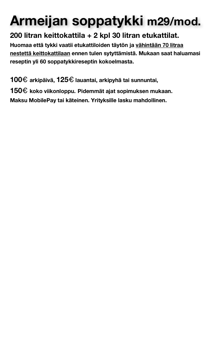 Armeijan soppatykki m29/mod.
200 litran keittokattila + 2 kpl 30 litran etukattilat.
Huomaa että tykki vaatii etukattiloiden täytön ja vähintään 70 litraa nestettä keittokattilaan ennen tulen sytyttämistä. Mukaan saat haluamasi reseptin yli 60 soppatykkireseptin kokoelmasta.

100€ arkipäivä, 125€ lauantai, arkipyhä tai sunnuntai, 
150€ koko viikonloppu. Pidemmät ajat sopimuksen mukaan. 
Maksu MobilePay tai käteinen. Yrityksille lasku mahdollinen.










Käyttöohjeet     Vuokrausehdot     Soppatykin noutopaikka
Reseptit     Linkit     Soppatykin historia



